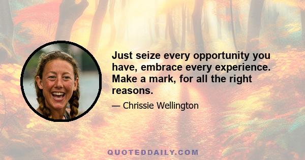 Just seize every opportunity you have, embrace every experience. Make a mark, for all the right reasons.