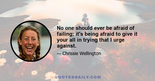 No one should ever be afraid of failing; it's being afraid to give it your all in trying that I urge against.