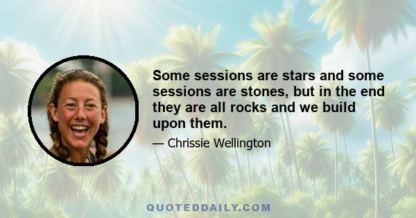 Some sessions are stars and some sessions are stones, but in the end they are all rocks and we build upon them.