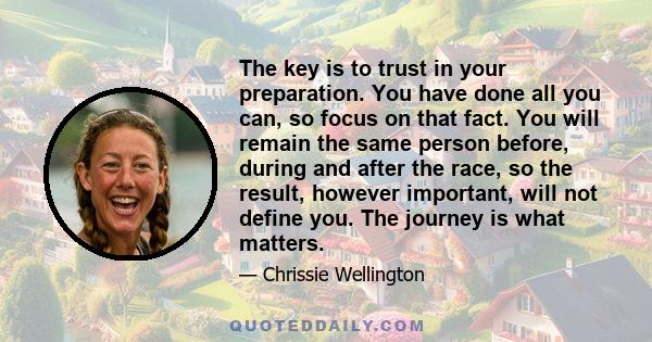 The key is to trust in your preparation. You have done all you can, so focus on that fact. You will remain the same person before, during and after the race, so the result, however important, will not define you. The