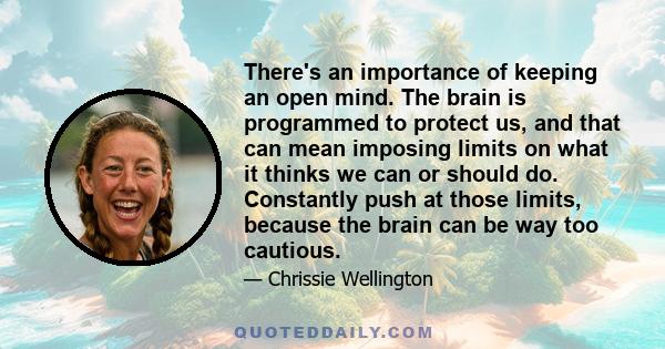 There's an importance of keeping an open mind. The brain is programmed to protect us, and that can mean imposing limits on what it thinks we can or should do. Constantly push at those limits, because the brain can be