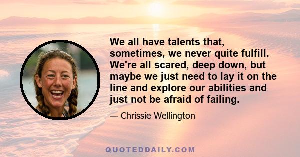 We all have talents that, sometimes, we never quite fulfill. We're all scared, deep down, but maybe we just need to lay it on the line and explore our abilities and just not be afraid of failing.