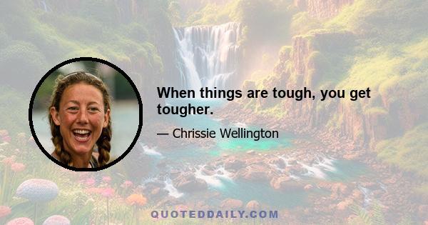 When things are tough, you get tougher.