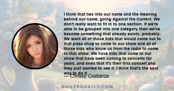 I think that ties into our name and the meaning behind our name, going Against the Current. We don't really want to fit in to one section. If we're able to be grouped into one category then we've become something that