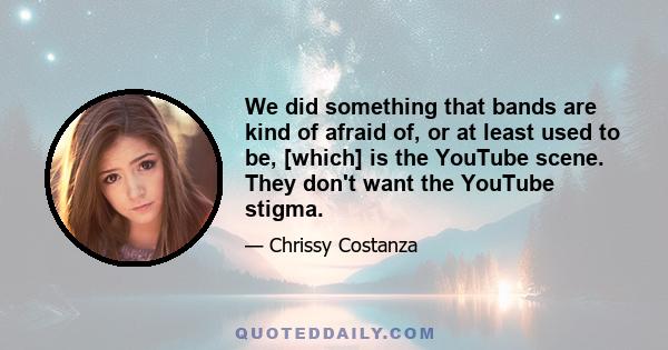 We did something that bands are kind of afraid of, or at least used to be, [which] is the YouTube scene. They don't want the YouTube stigma.