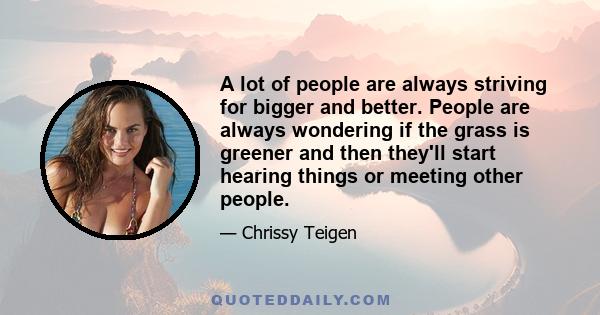 A lot of people are always striving for bigger and better. People are always wondering if the grass is greener and then they'll​ start hearing things or meeting other people.