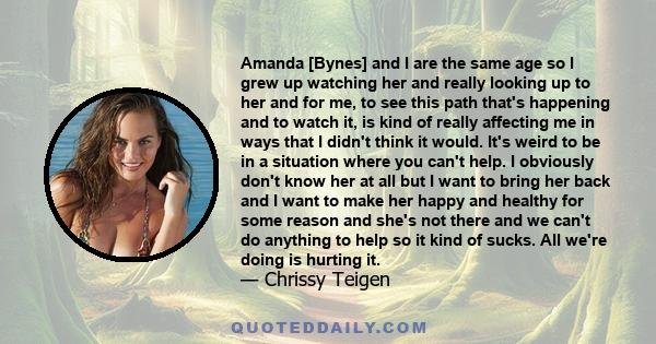 Amanda [Bynes] and I are the same age so I grew up watching her and really looking up to her and for me, to see this path that's happening and to watch it, is kind of really affecting me in ways that I didn't think it