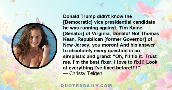 Donald Trump didn't know the [Democratic] vice presidential candidate he was running against: Tim Kaine [Senator] of Virginia, Donald! Not Thomas Kean, Republican [former Governor] of New Jersey, you moron! And his