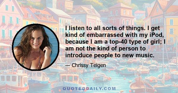 I listen to all sorts of things. I get kind of embarrassed with my iPod, because I am a top-40 type of girl; I am not the kind of person to introduce people to new music.