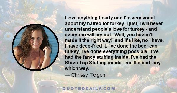 I love anything hearty and I'm very vocal about my hatred for turkey. I just, I will never understand people's love for turkey - and everyone will cry out, 'Well, you haven't made it the right way!' and it's like, no I