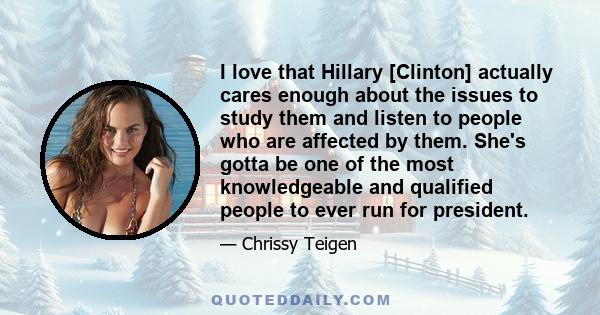 I love that Hillary [Clinton] actually cares enough about the issues to study them and listen to people who are affected by them. She's gotta be one of the most knowledgeable and qualified people to ever run for