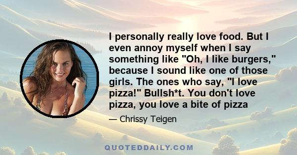 I personally really love food. But I even annoy myself when I say something like Oh, I like burgers, because I sound like one of those girls. The ones who say, I love pizza! Bullsh*t. You don't love pizza, you love a