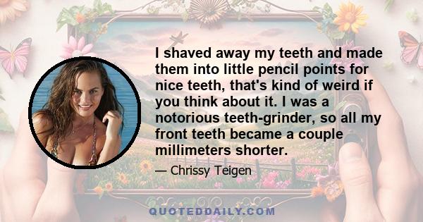 I shaved away my teeth and made them into little pencil points for nice teeth, that's kind of weird if you think about it. I was a notorious teeth-grinder, so all my front teeth became a couple millimeters shorter.