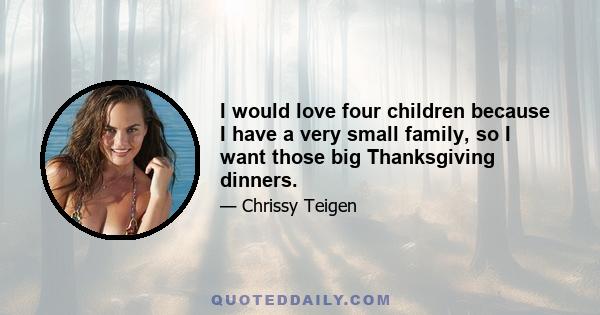 I would love four children because I have a very small family, so I want those big Thanksgiving dinners.