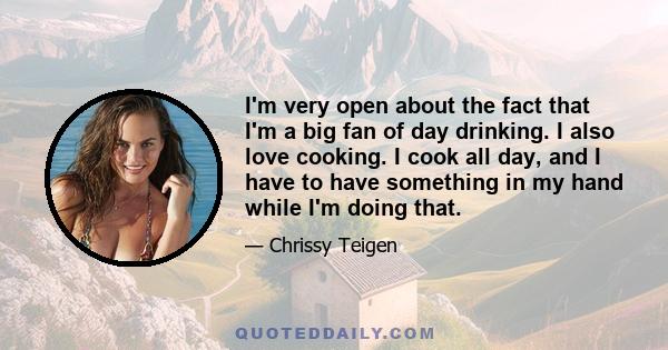 I'm very open about the fact that I'm a big fan of day drinking. I also love cooking. I cook all day, and I have to have something in my hand while I'm doing that.