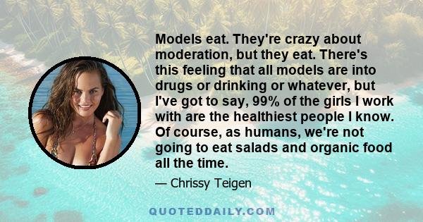 Models eat. They're crazy about moderation, but they eat. There's this feeling that all models are into drugs or drinking or whatever, but I've got to say, 99% of the girls I work with are the healthiest people I know.