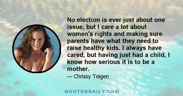 No election is ever just about one issue, but I care a lot about women's rights and making sure parents have what they need to raise healthy kids. I always have cared, but having just had a child, I know how serious it