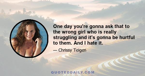 One day you're gonna ask that to the wrong girl who is really struggling and it's gonna be hurtful to them. And I hate it.