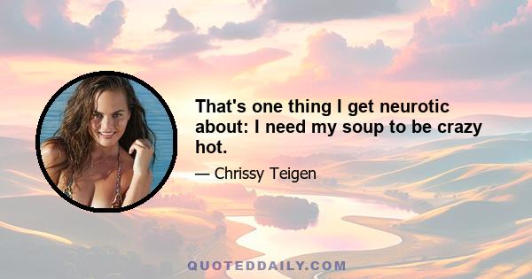 That's one thing I get neurotic about: I need my soup to be crazy hot.