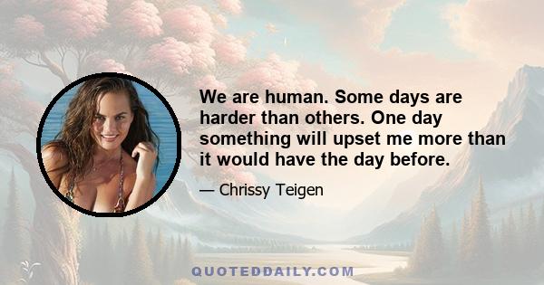 We are human. Some days are harder than others. One day something will upset me more than it would have the day before.