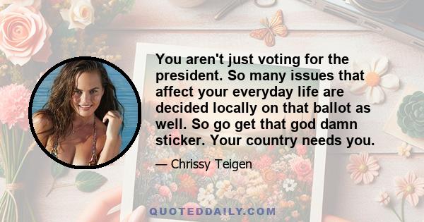 You aren't just voting for the president. So many issues that affect your everyday life are decided locally on that ballot as well. So go get that god damn sticker. Your country needs you.