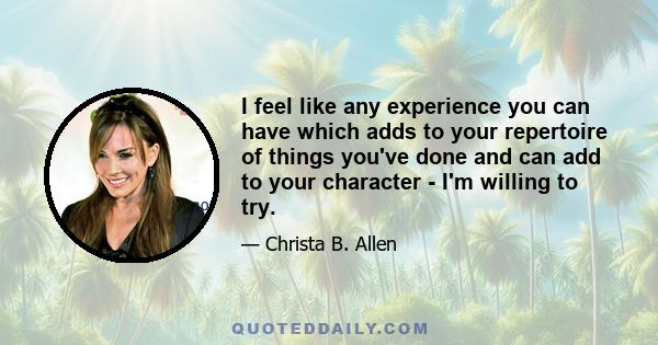 I feel like any experience you can have which adds to your repertoire of things you've done and can add to your character - I'm willing to try.