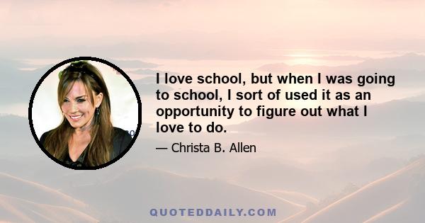 I love school, but when I was going to school, I sort of used it as an opportunity to figure out what I love to do.