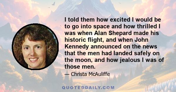 I told them how excited I would be to go into space and how thrilled I was when Alan Shepard made his historic flight, and when John Kennedy announced on the news that the men had landed safely on the moon, and how