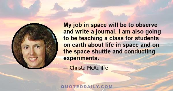 My job in space will be to observe and write a journal. I am also going to be teaching a class for students on earth about life in space and on the space shuttle and conducting experiments.