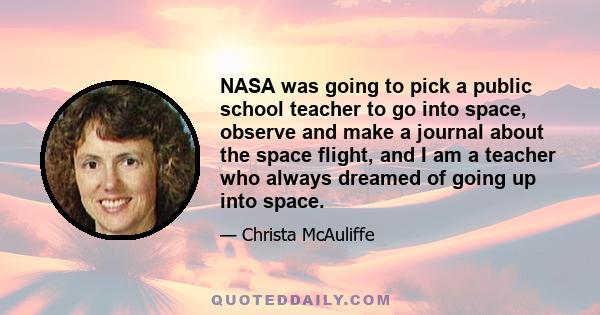 NASA was going to pick a public school teacher to go into space, observe and make a journal about the space flight, and I am a teacher who always dreamed of going up into space.