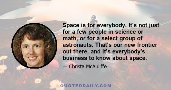 Space is for everybody. It's not just for a few people in science or math, or for a select group of astronauts. That's our new frontier out there, and it's everybody's business to know about space.