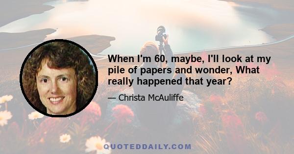 When I'm 60, maybe, I'll look at my pile of papers and wonder, What really happened that year?