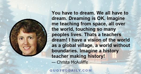 You have to dream. We all have to dream. Dreaming is OK. Imagine me teaching from space, all over the world, touching so many peoples lives. Thats a teachers dream! I have a vision of the world as a global village, a