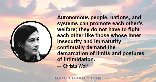 Autonomous people, nations, and systems can promote each other's welfare; they do not have to fight each other like those whose inner insecurity and immaturity continually demand the demarcation of limits and postures