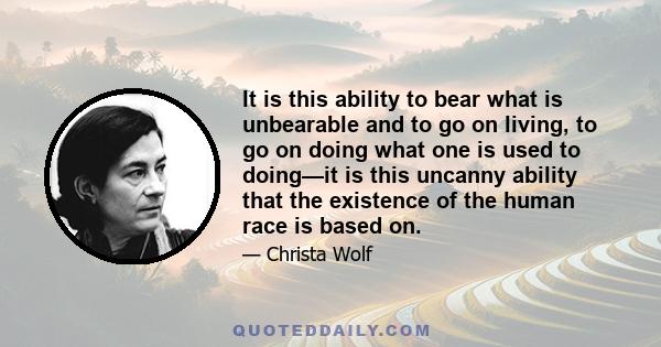 It is this ability to bear what is unbearable and to go on living, to go on doing what one is used to doing—it is this uncanny ability that the existence of the human race is based on.