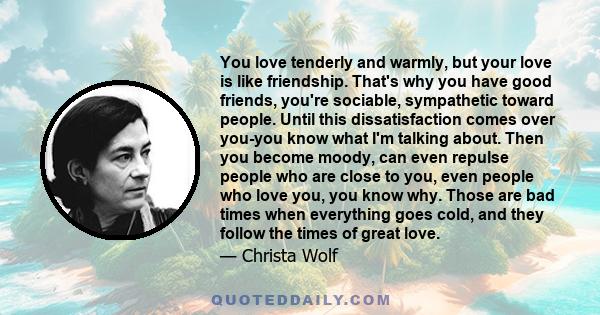 You love tenderly and warmly, but your love is like friendship. That's why you have good friends, you're sociable, sympathetic toward people. Until this dissatisfaction comes over you-you know what I'm talking about.