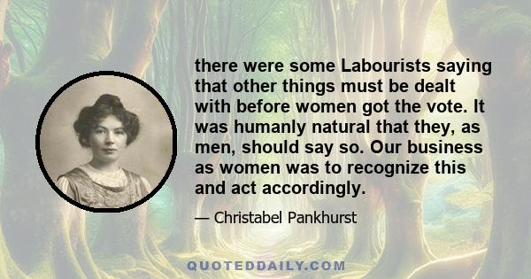 there were some Labourists saying that other things must be dealt with before women got the vote. It was humanly natural that they, as men, should say so. Our business as women was to recognize this and act accordingly.