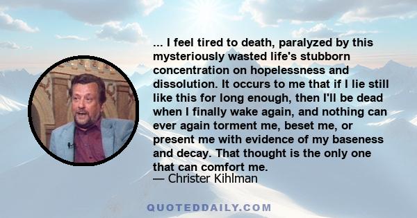 ... I feel tired to death, paralyzed by this mysteriously wasted life's stubborn concentration on hopelessness and dissolution. It occurs to me that if I lie still like this for long enough, then I'll be dead when I