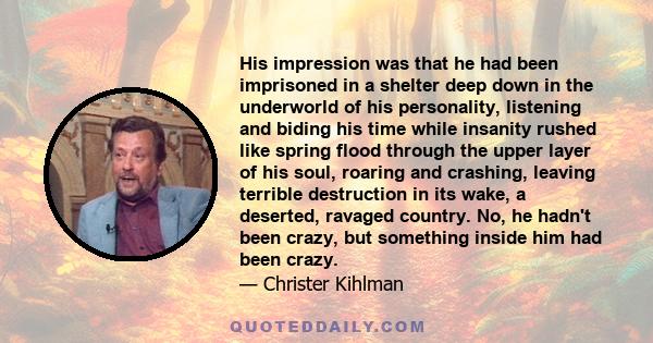 His impression was that he had been imprisoned in a shelter deep down in the underworld of his personality, listening and biding his time while insanity rushed like spring flood through the upper layer of his soul,