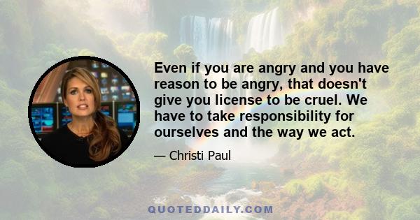 Even if you are angry and you have reason to be angry, that doesn't give you license to be cruel. We have to take responsibility for ourselves and the way we act.