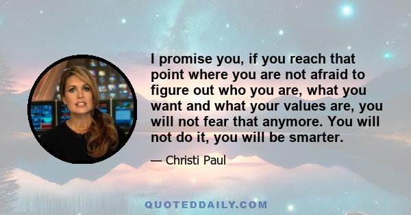 I promise you, if you reach that point where you are not afraid to figure out who you are, what you want and what your values are, you will not fear that anymore. You will not do it, you will be smarter.