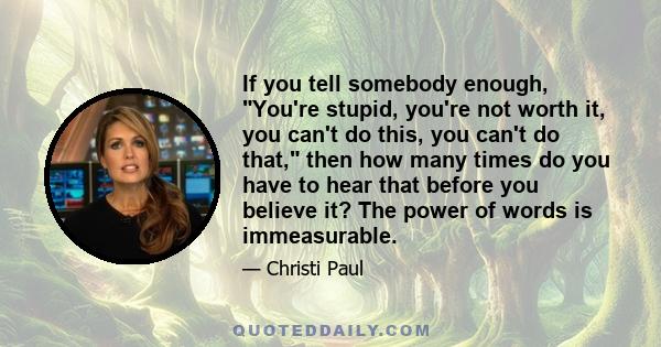 If you tell somebody enough, You're stupid, you're not worth it, you can't do this, you can't do that, then how many times do you have to hear that before you believe it? The power of words is immeasurable.