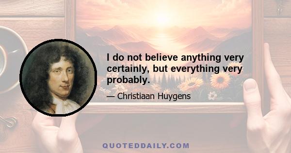 I do not believe anything very certainly, but everything very probably.