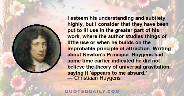 I esteem his understanding and subtlety highly, but I consider that they have been put to ill use in the greater part of his work, where the author studies things of little use or when he builds on the improbable