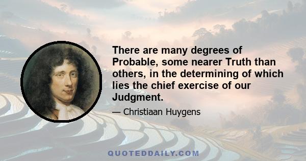 There are many degrees of Probable, some nearer Truth than others, in the determining of which lies the chief exercise of our Judgment.