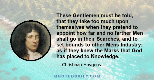 These Gentlemen must be told, that they take too much upon themselves when they pretend to appoint how far and no farther Men shall go in their Searches, and to set bounds to other Mens Industry; as if they knew the