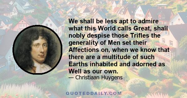 We shall be less apt to admire what this World calls Great, shall nobly despise those Trifles the generality of Men set their Affections on, when we know that there are a multitude of such Earths inhabited and adorned