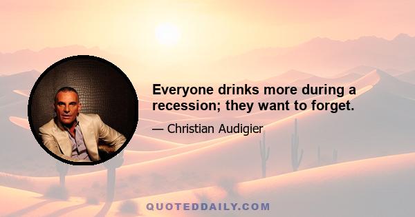 Everyone drinks more during a recession; they want to forget.