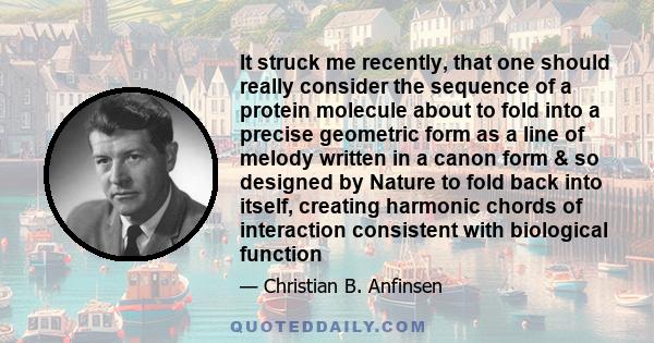 It struck me recently, that one should really consider the sequence of a protein molecule about to fold into a precise geometric form as a line of melody written in a canon form & so designed by Nature to fold back into 