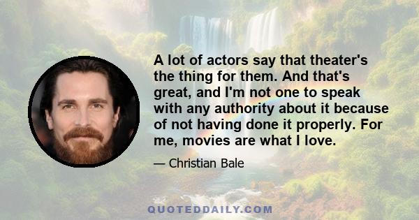 A lot of actors say that theater's the thing for them. And that's great, and I'm not one to speak with any authority about it because of not having done it properly. For me, movies are what I love.